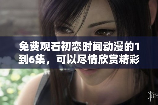 免费观看初恋时间动漫的1到6集，可以尽情欣赏精彩的故事情节