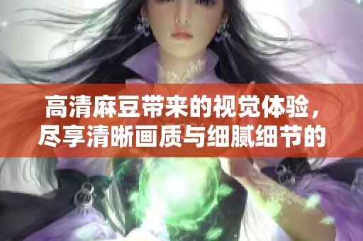 高清麻豆带来的视觉体验，尽享清晰画质与细腻细节的完美结合