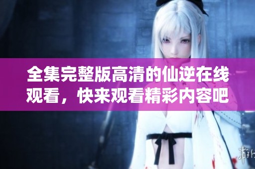 全集完整版高清的仙逆在线观看，快来观看精彩内容吧