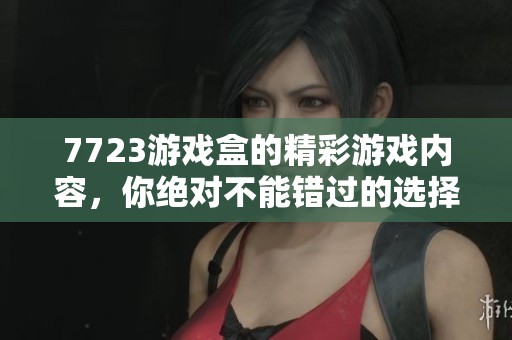 7723游戏盒的精彩游戏内容，你绝对不能错过的选择！