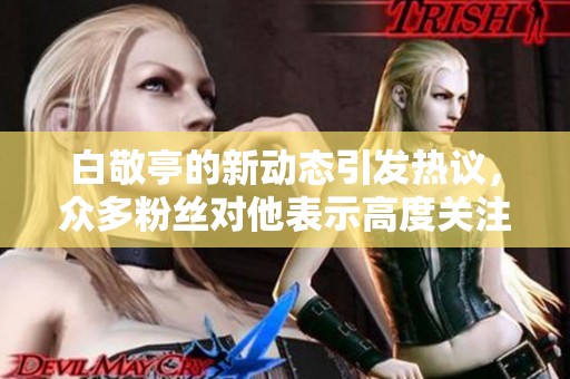 白敬亭的新动态引发热议，众多粉丝对他表示高度关注与支持