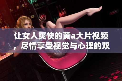让女人爽快的黄a大片视频，尽情享受视觉与心理的双重刺激