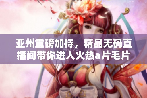 亚州重磅加持，精品**直播间带你进入火热****体验！