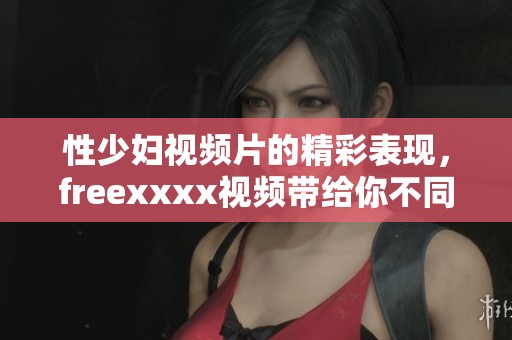 性少妇视频片的精彩表现，freexxxx视频带给你不同的观看体验