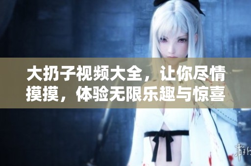 大扔子视频大全，让你尽情摸摸，体验无限乐趣与惊喜！