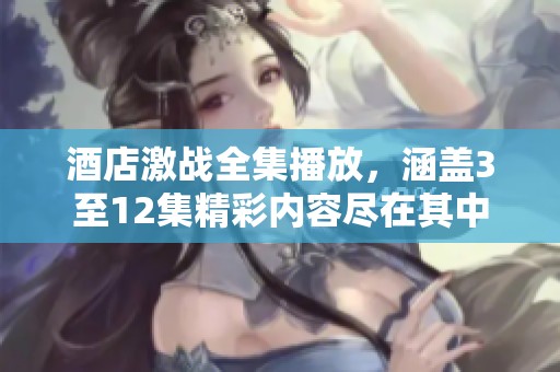 酒店激战全集播放，涵盖3至12集精彩内容尽在其中