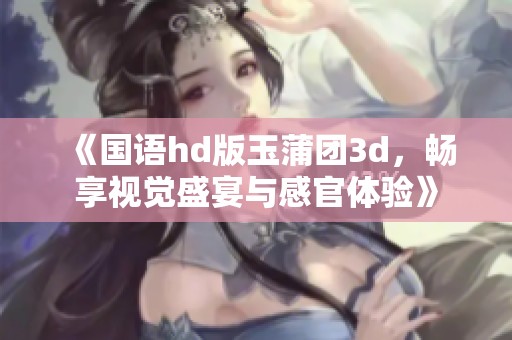 《国语hd版玉蒲团**，畅享视觉盛宴与感官体验》