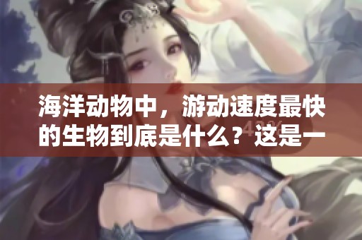 海洋动物中，游动速度最快的生物到底是什么？这是一个令人好奇的话题。