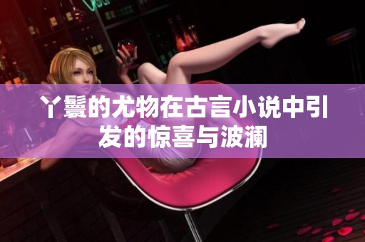 丫鬟的尤物在古言小说中引发的惊喜与波澜