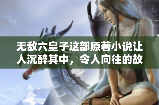 无敌六皇子这部原著小说让人沉醉其中，令人向往的故事情节丰富多彩