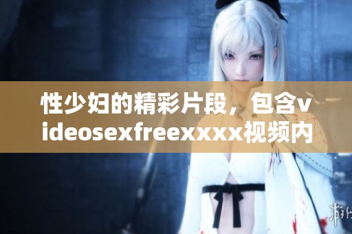性少妇的精彩片段，包含videosexfreexxxx视频内容，值得一看