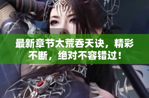 最新章节太荒吞天诀，精彩不断，绝对不容错过！