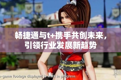 畅捷通与t+携手共创未来，引领行业发展新趋势