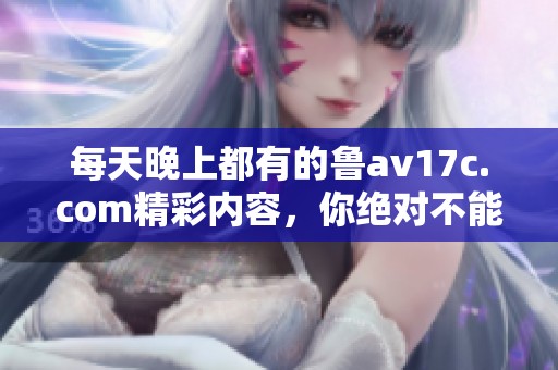 每天晚上都有的鲁**17c.com精彩内容，你绝对不能错过的体验！