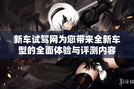 新车试驾网为您带来全新车型的全面体验与评测内容