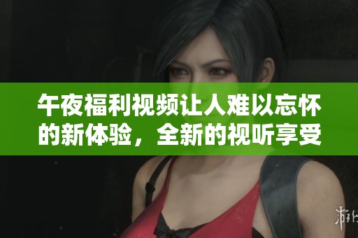 午夜福利视频让人难以忘怀的新体验，全新的视听享受正等待着你！