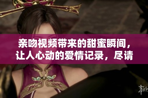 亲吻视频带来的甜蜜瞬间，让人心动的爱情记录，尽请欣赏吧