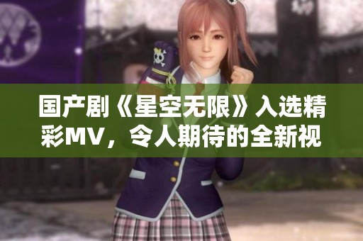 国产剧《星空无限》入选精彩MV，令人期待的全新视听盛宴！