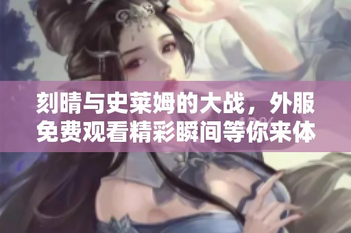 刻晴与史莱姆的大战，外服免费观看精彩瞬间等你来体验