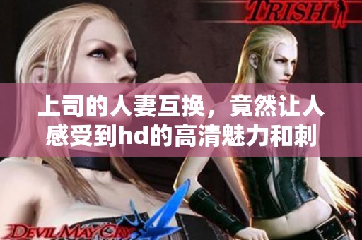 上司的人妻互换，竟然让人感受到hd的高清魅力和刺激体验