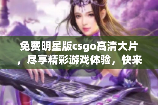 免费明星版csgo高清大片，尽享精彩游戏体验，快来体验吧！