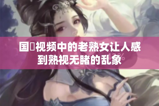 国產视频中的老熟女让人感到熟视无睹的乱象