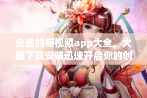 免费的短视频app大全，大量下载安装迅速开启你的创作之旅