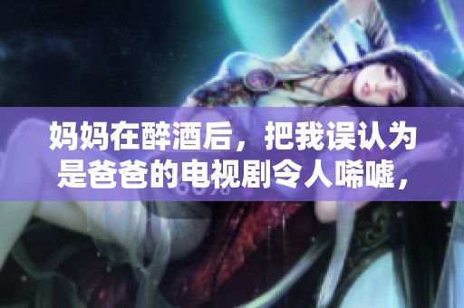 妈妈在醉酒后，把我误认为是爸爸的电视剧令人唏嘘，剧情十分引人深思