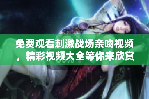 免费观看刺激战场亲吻视频，精彩视频大全等你来欣赏！