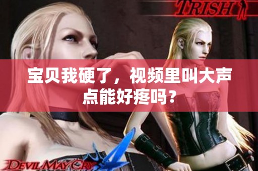 宝贝我硬了，视频里叫大声点能好疼吗？
