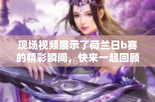 现场视频展示了荷兰日b赛的精彩瞬间，快来一起回顾吧