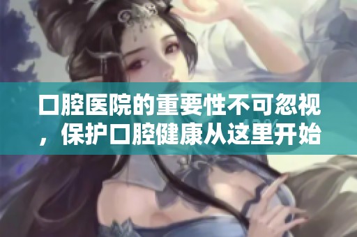 口腔医院的重要性不可忽视，保护口腔健康从这里开始