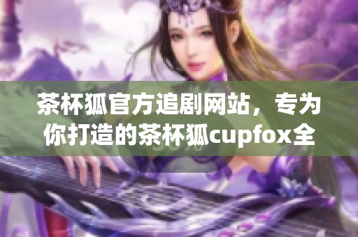 茶杯狐官方追剧网站，专为你打造的茶杯狐cupfox全新观影体验