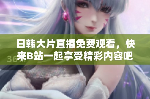 日韩大片直播免费观看，快来B站一起享受精彩内容吧！