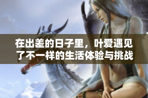 在出差的日子里，叶爱遇见了不一样的生活体验与挑战
