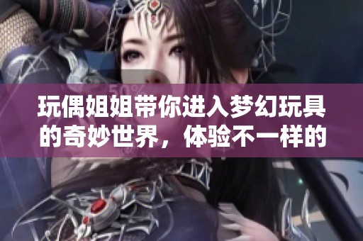 玩偶姐姐带你进入梦幻玩具的奇妙世界，体验不一样的快乐与惊喜