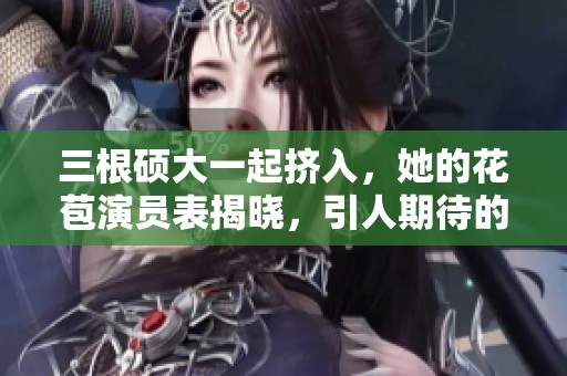 三根硕大一起挤入，她的花苞演员表揭晓，引人期待的剧情发展