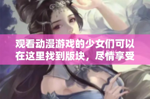 观看动漫游戏的少女们可以在这里找到版块，尽情享受精彩内容！