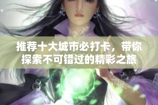 推荐十大城市必打卡，带你探索不可错过的精彩之旅