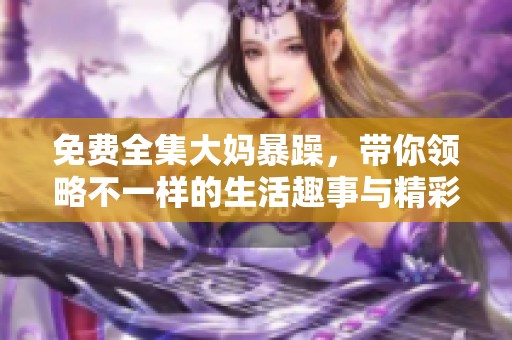 免费全集大妈暴躁，带你领略不一样的生活趣事与精彩瞬间