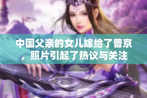 中国父亲的女儿嫁给了普京，照片引起了热议与关注