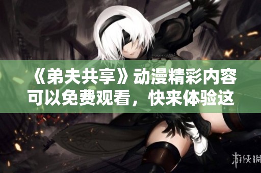 《弟夫共享》动漫精彩内容可以免费观看，快来体验这部热门作品吧！