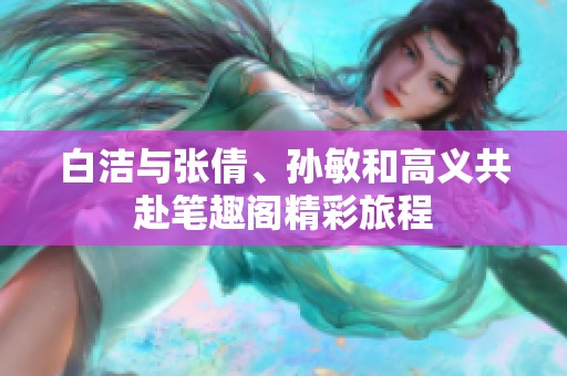 白洁与张倩、孙敏和高义共赴笔趣阁精彩旅程