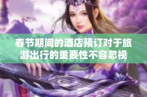 春节期间的酒店预订对于旅游出行的重要性不容忽视