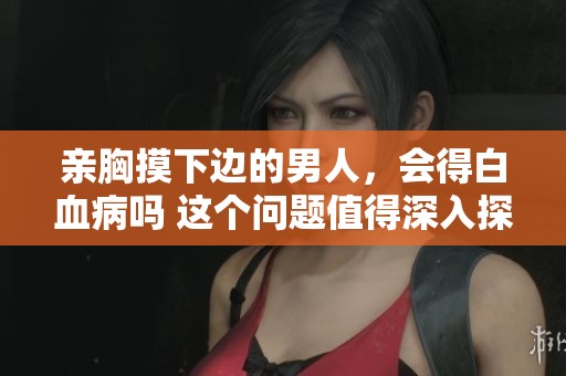 亲胸摸下边的男人，会得白血病吗 这个问题值得深入探讨与了解
