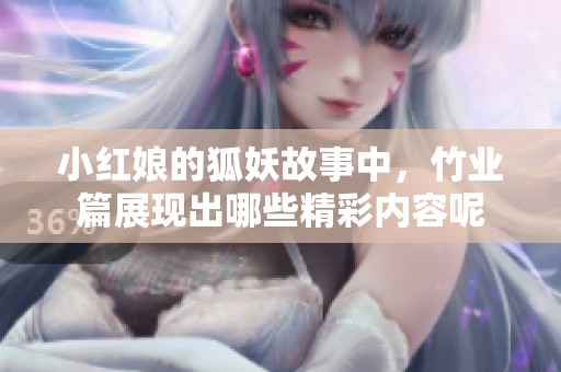 小红娘的狐妖故事中，竹业篇展现出哪些精彩内容呢