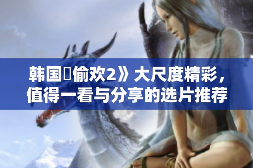 韩国巜偷欢2》大尺度精彩，值得一看与分享的选片推荐