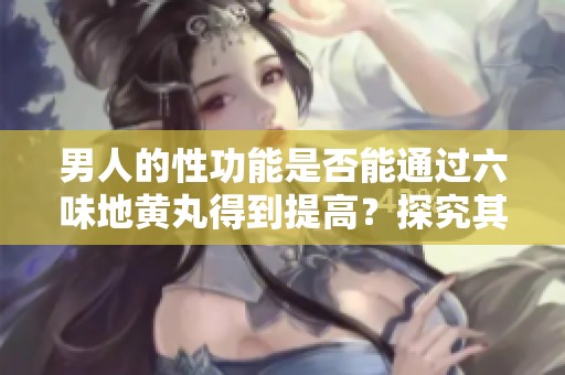 男人的性功能是否能通过六味地黄丸得到提高？探究其真实效果与机制