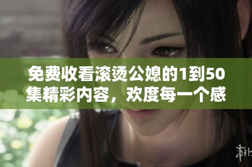免费收看滚烫公媳的1到50集精彩内容，欢度每一个感人瞬间！