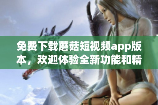 免费下载蘑菇短视频app版本，欢迎体验全新功能和精彩内容！